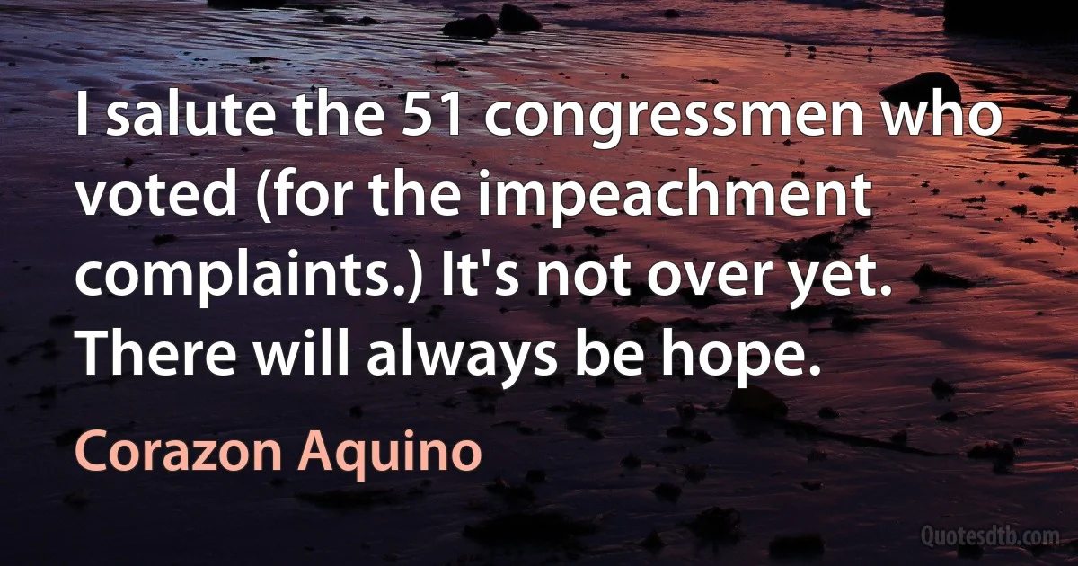 I salute the 51 congressmen who voted (for the impeachment complaints.) It's not over yet. There will always be hope. (Corazon Aquino)