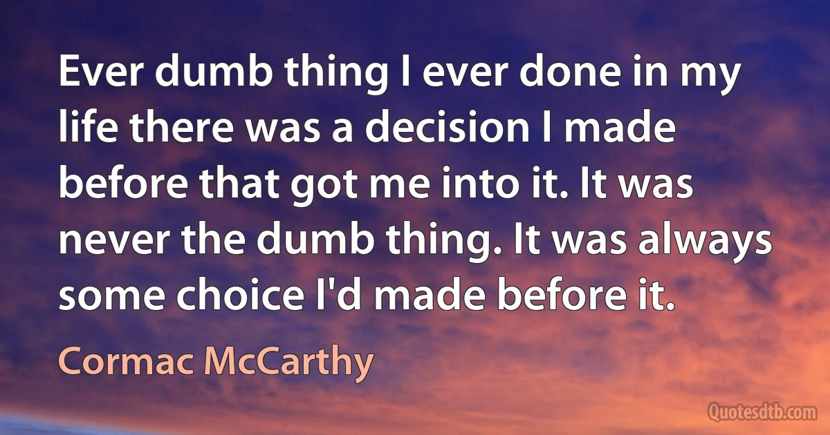 Ever dumb thing I ever done in my life there was a decision I made before that got me into it. It was never the dumb thing. It was always some choice I'd made before it. (Cormac McCarthy)