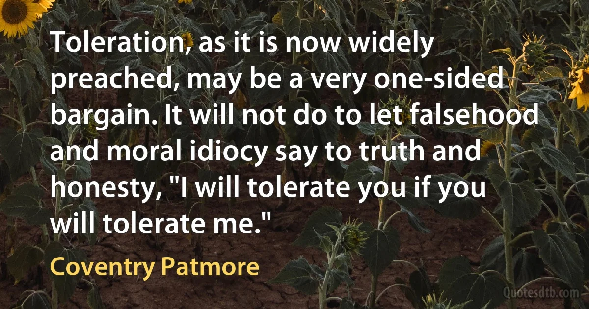 Toleration, as it is now widely preached, may be a very one-sided bargain. It will not do to let falsehood and moral idiocy say to truth and honesty, "I will tolerate you if you will tolerate me." (Coventry Patmore)