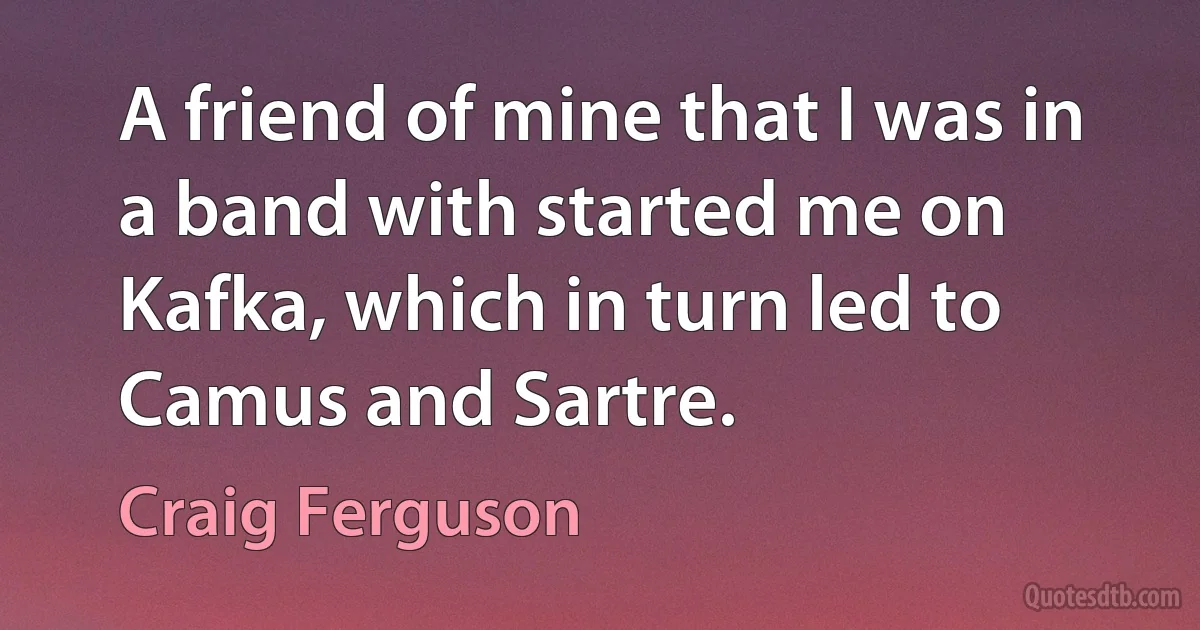 A friend of mine that I was in a band with started me on Kafka, which in turn led to Camus and Sartre. (Craig Ferguson)