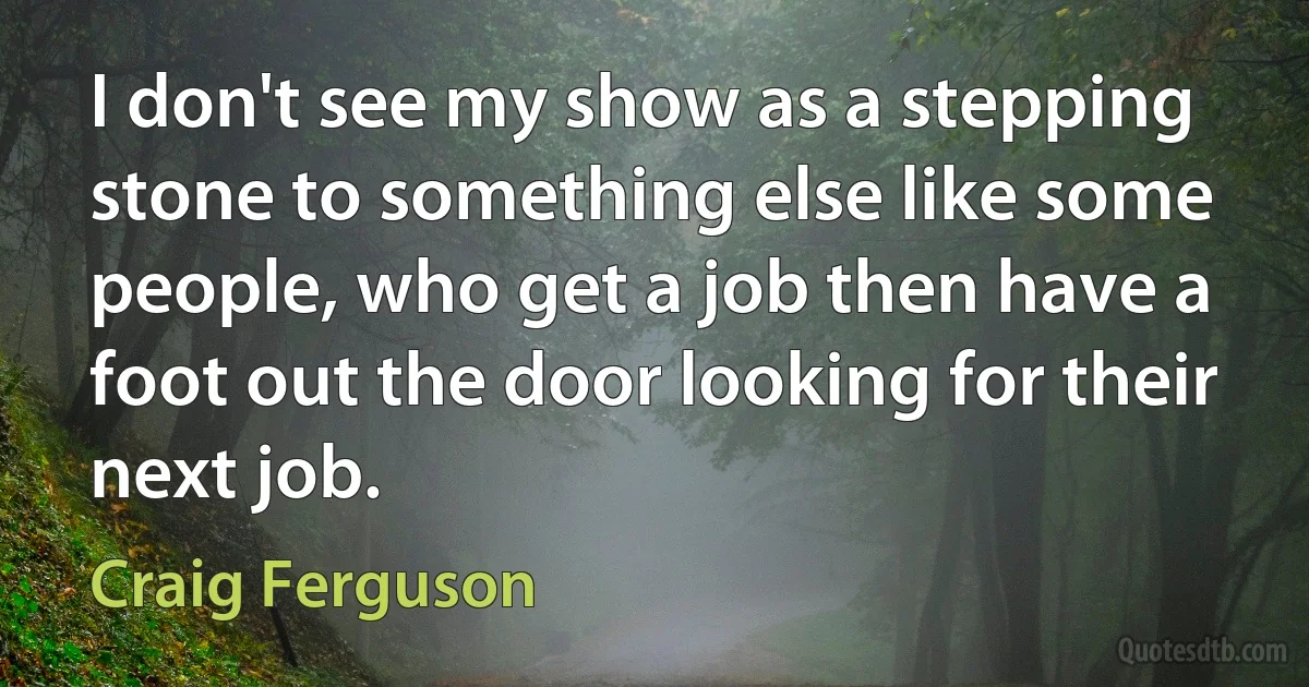 I don't see my show as a stepping stone to something else like some people, who get a job then have a foot out the door looking for their next job. (Craig Ferguson)