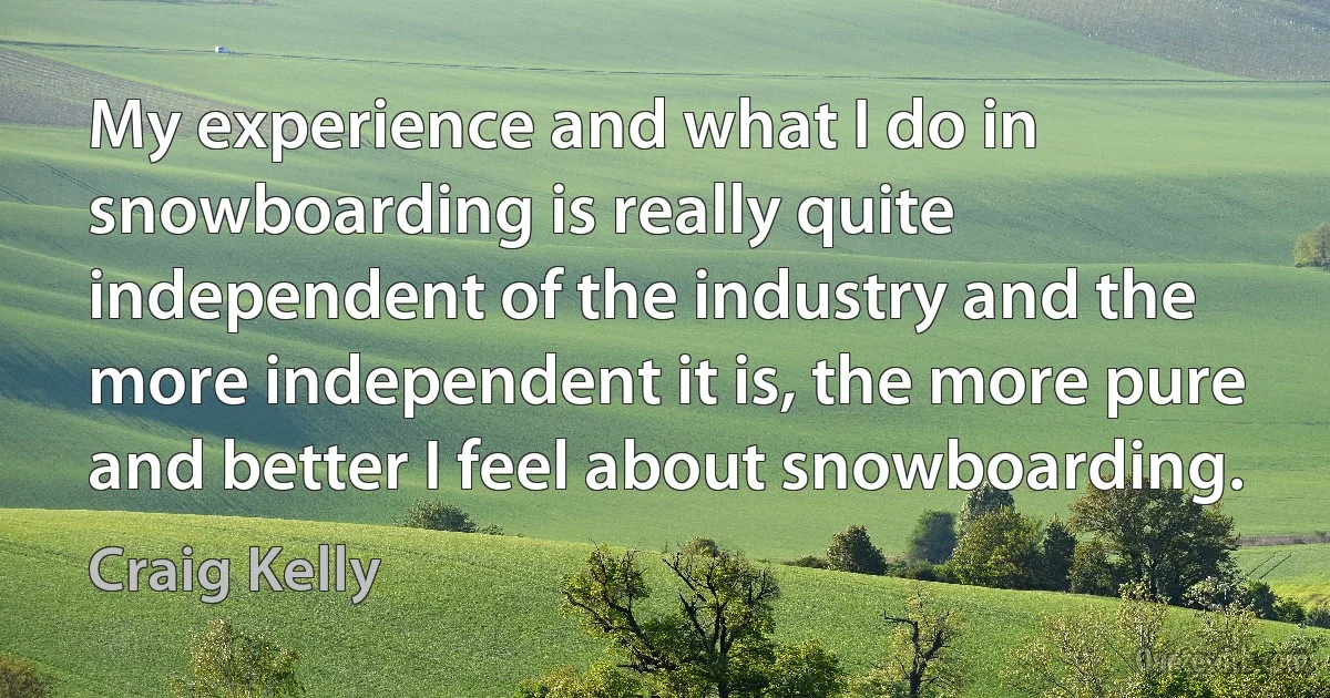 My experience and what I do in snowboarding is really quite independent of the industry and the more independent it is, the more pure and better I feel about snowboarding. (Craig Kelly)