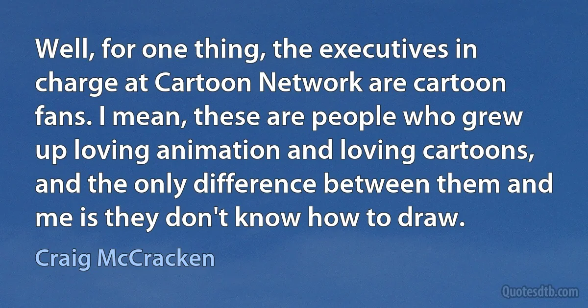 Well, for one thing, the executives in charge at Cartoon Network are cartoon fans. I mean, these are people who grew up loving animation and loving cartoons, and the only difference between them and me is they don't know how to draw. (Craig McCracken)