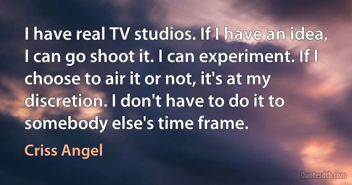 I have real TV studios. If I have an idea, I can go shoot it. I can experiment. If I choose to air it or not, it's at my discretion. I don't have to do it to somebody else's time frame. (Criss Angel)