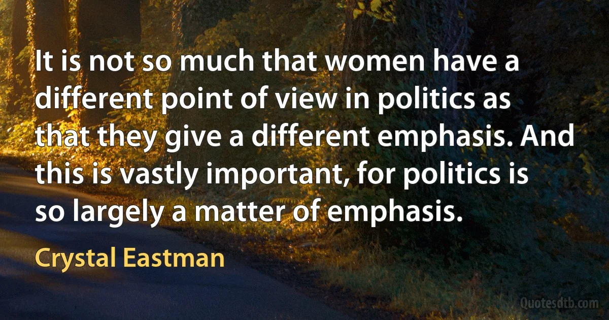 It is not so much that women have a different point of view in politics as that they give a different emphasis. And this is vastly important, for politics is so largely a matter of emphasis. (Crystal Eastman)