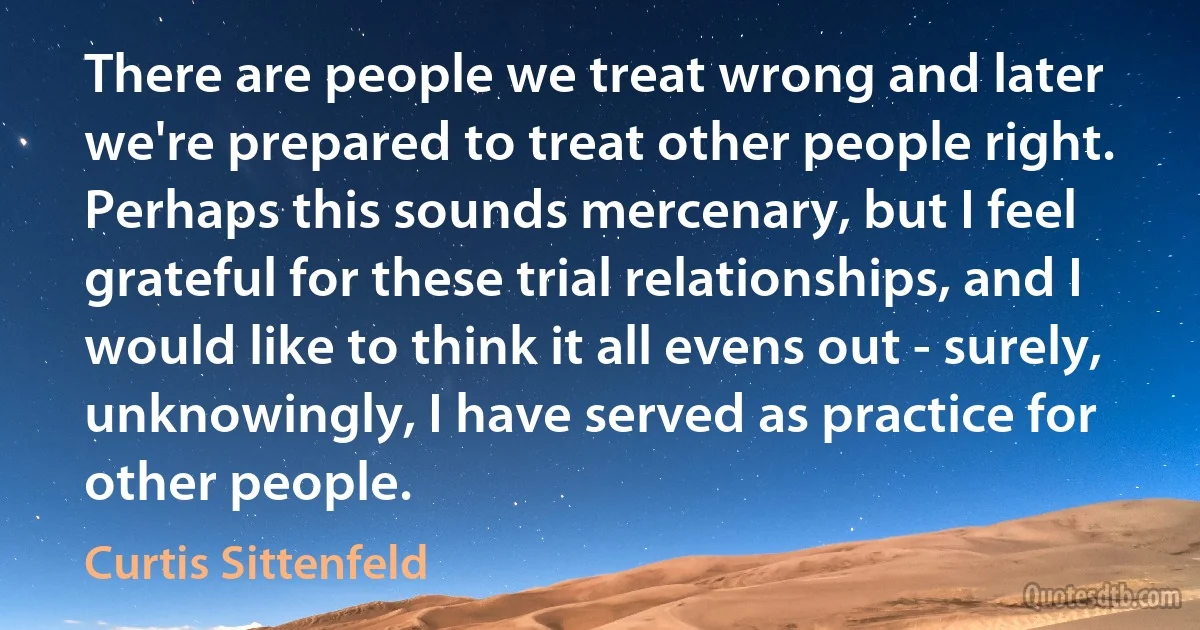 There are people we treat wrong and later we're prepared to treat other people right. Perhaps this sounds mercenary, but I feel grateful for these trial relationships, and I would like to think it all evens out - surely, unknowingly, I have served as practice for other people. (Curtis Sittenfeld)