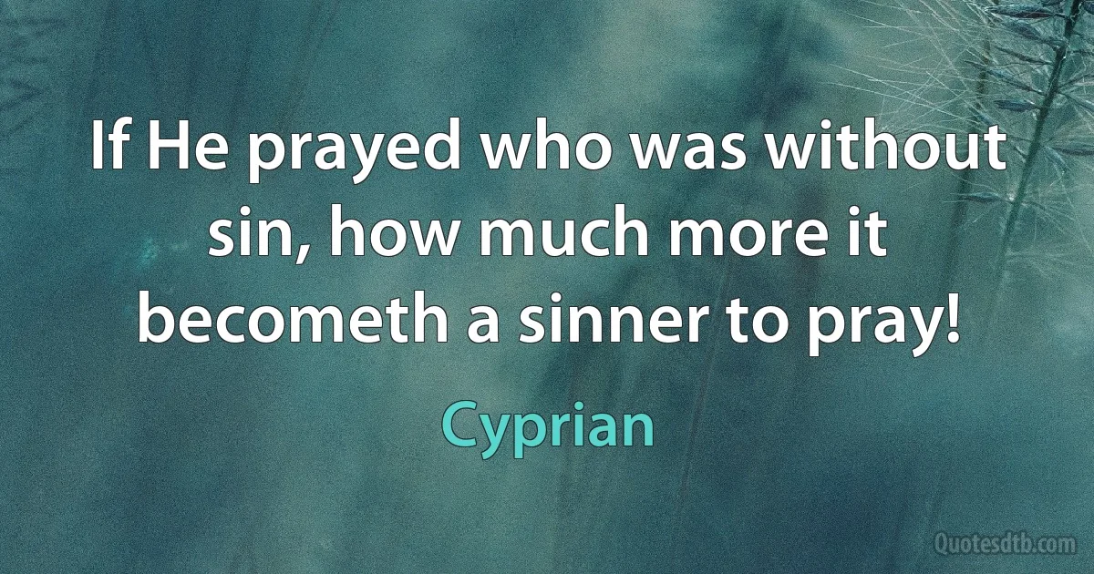 If He prayed who was without sin, how much more it becometh a sinner to pray! (Cyprian)