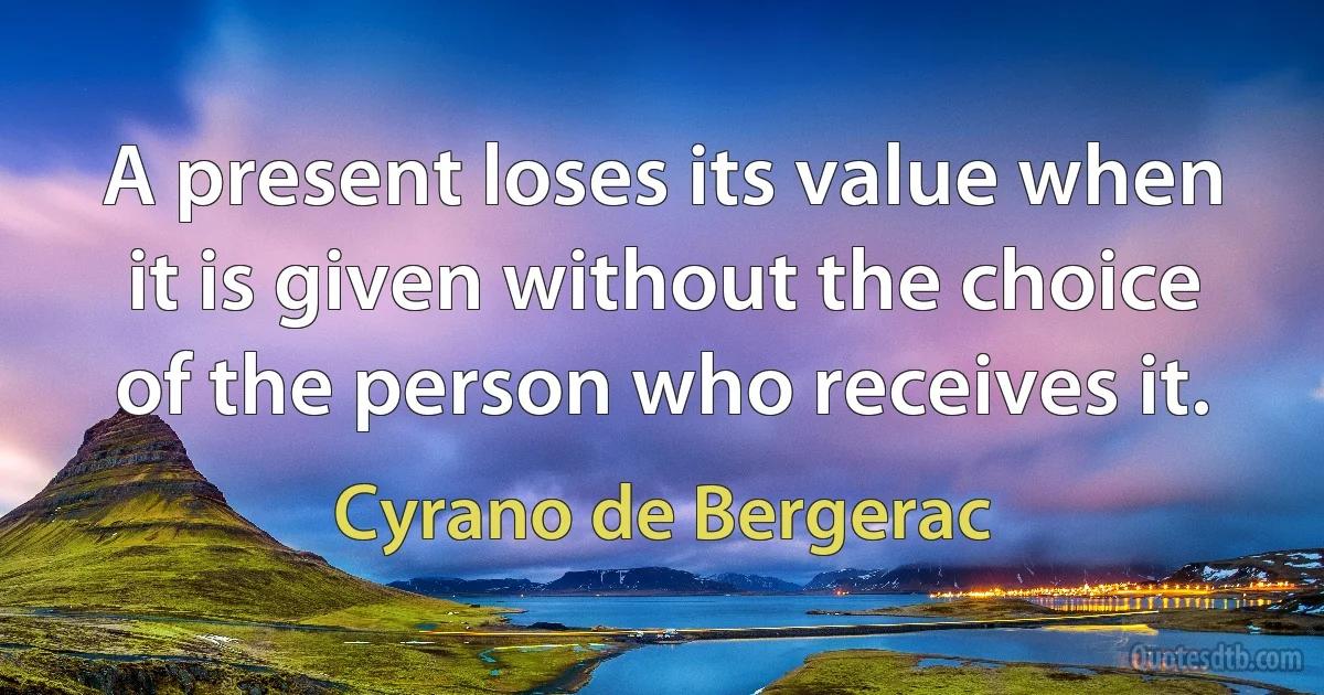 A present loses its value when it is given without the choice of the person who receives it. (Cyrano de Bergerac)