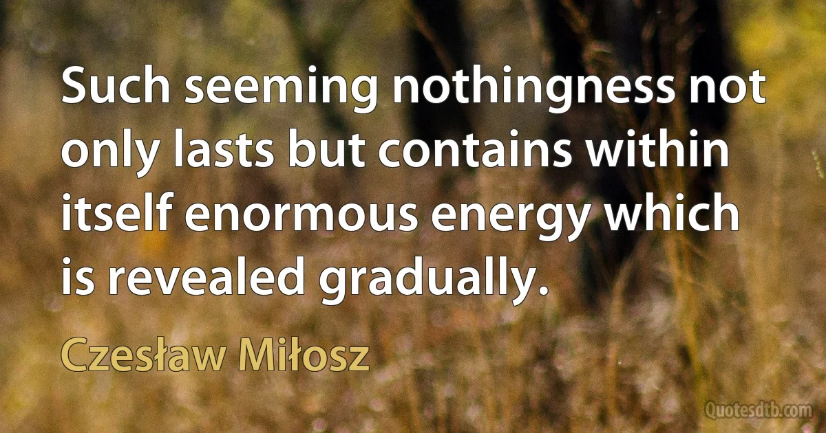 Such seeming nothingness not only lasts but contains within itself enormous energy which is revealed gradually. (Czesław Miłosz)