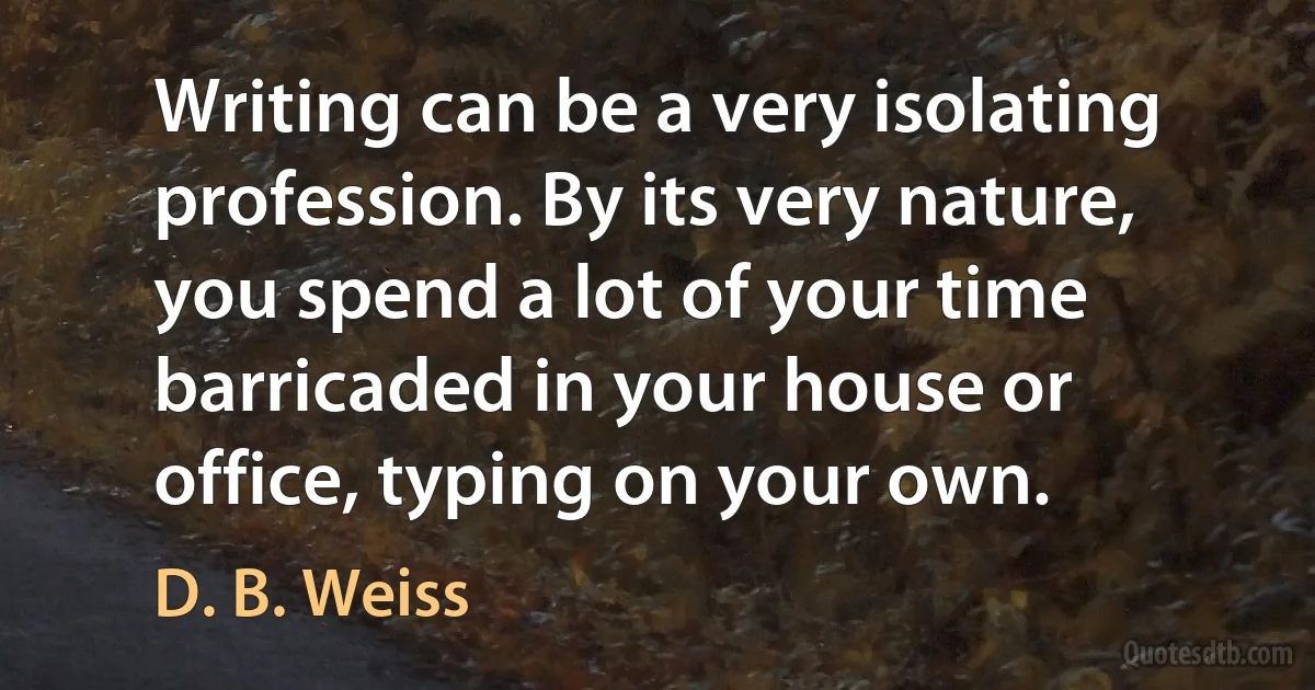 Writing can be a very isolating profession. By its very nature, you spend a lot of your time barricaded in your house or office, typing on your own. (D. B. Weiss)