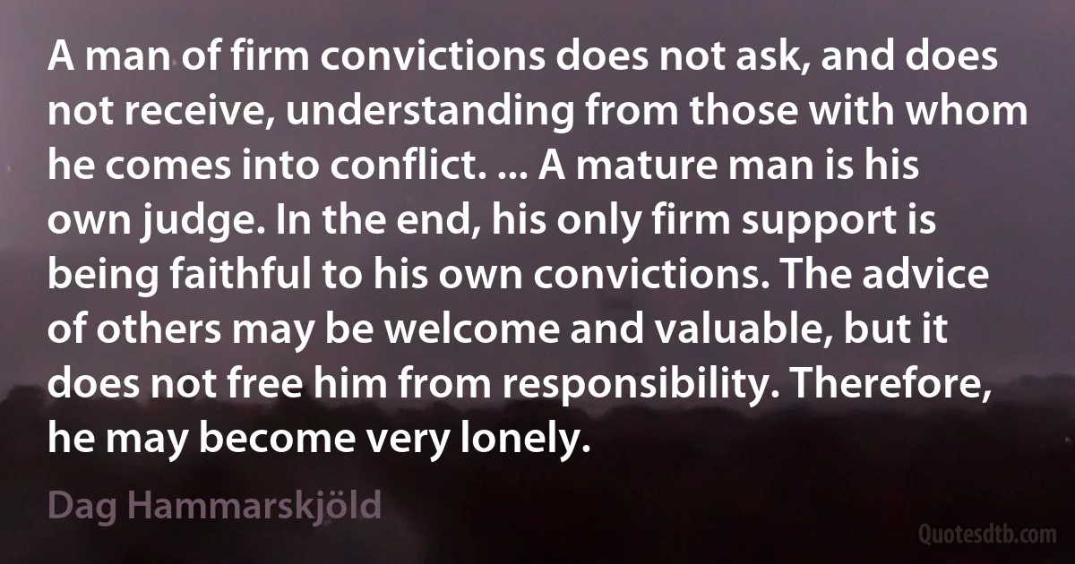 A man of firm convictions does not ask, and does not receive, understanding from those with whom he comes into conflict. ... A mature man is his own judge. In the end, his only firm support is being faithful to his own convictions. The advice of others may be welcome and valuable, but it does not free him from responsibility. Therefore, he may become very lonely. (Dag Hammarskjöld)