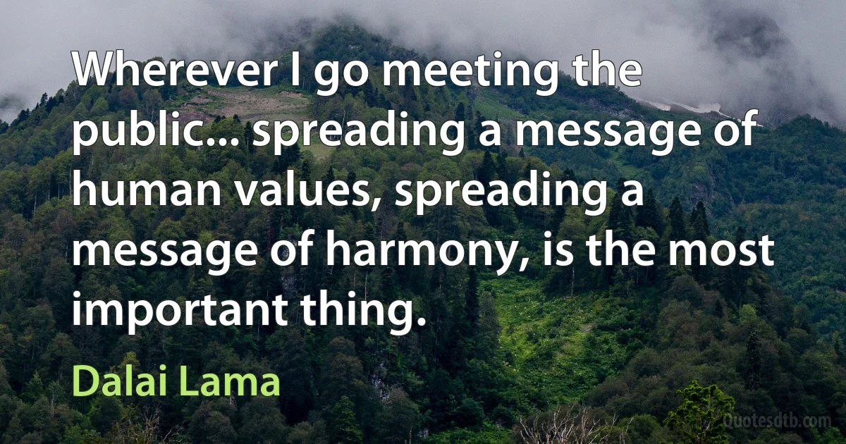 Wherever I go meeting the public... spreading a message of human values, spreading a message of harmony, is the most important thing. (Dalai Lama)