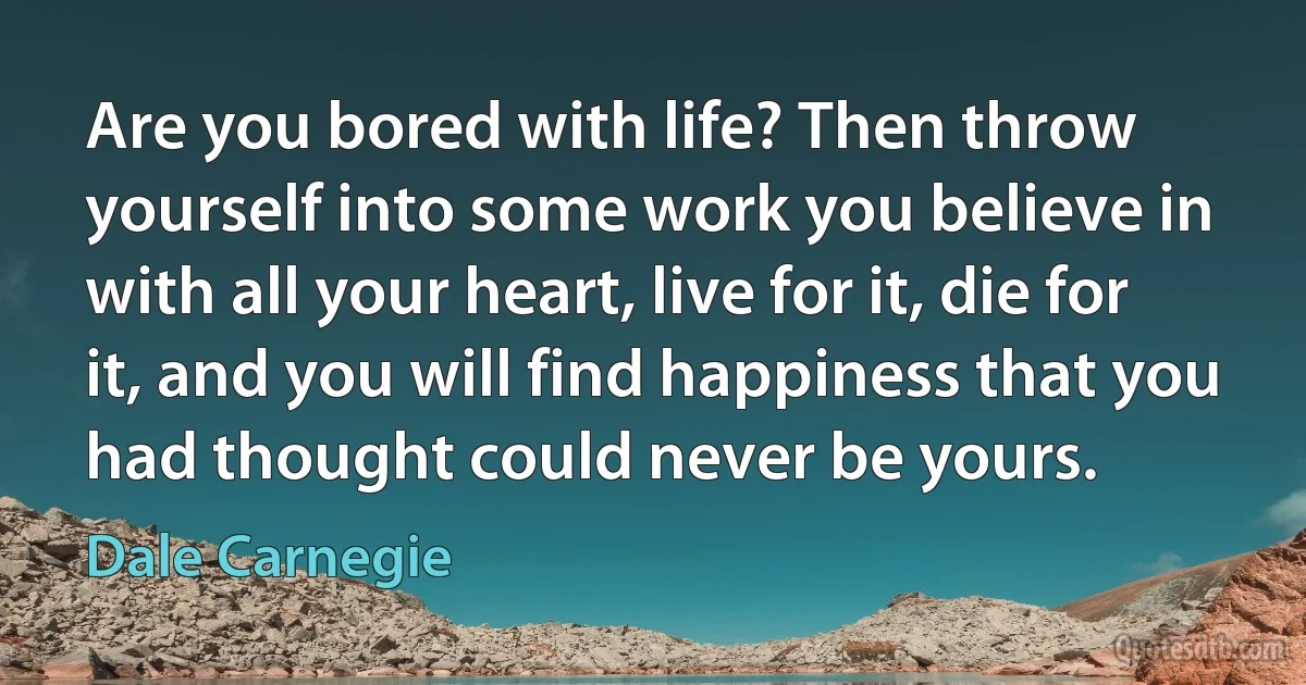 Are you bored with life? Then throw yourself into some work you believe in with all your heart, live for it, die for it, and you will find happiness that you had thought could never be yours. (Dale Carnegie)