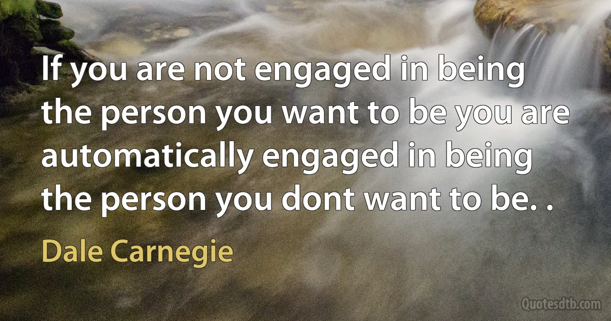 If you are not engaged in being the person you want to be you are automatically engaged in being the person you dont want to be. . (Dale Carnegie)