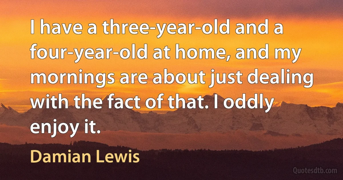 I have a three-year-old and a four-year-old at home, and my mornings are about just dealing with the fact of that. I oddly enjoy it. (Damian Lewis)