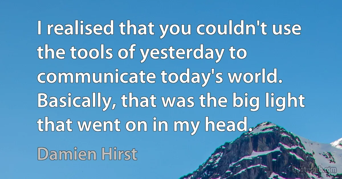 I realised that you couldn't use the tools of yesterday to communicate today's world. Basically, that was the big light that went on in my head. (Damien Hirst)