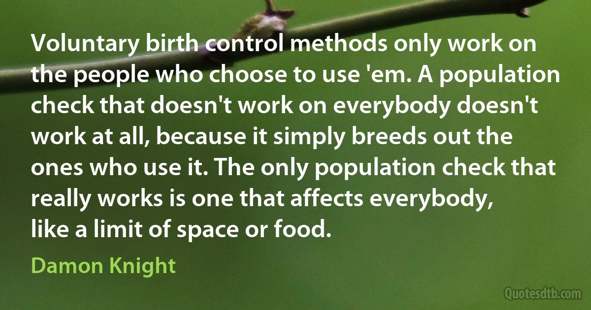 Voluntary birth control methods only work on the people who choose to use 'em. A population check that doesn't work on everybody doesn't work at all, because it simply breeds out the ones who use it. The only population check that really works is one that affects everybody, like a limit of space or food. (Damon Knight)