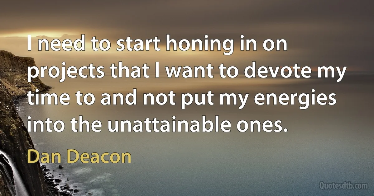 I need to start honing in on projects that I want to devote my time to and not put my energies into the unattainable ones. (Dan Deacon)