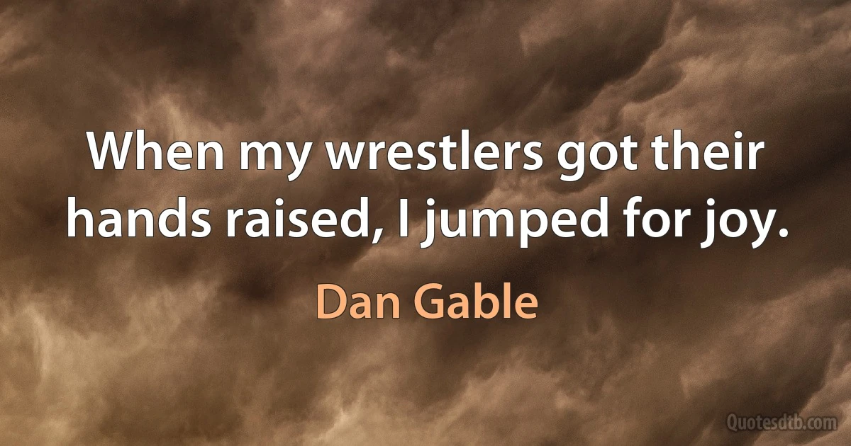 When my wrestlers got their hands raised, I jumped for joy. (Dan Gable)