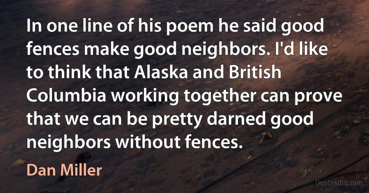 In one line of his poem he said good fences make good neighbors. I'd like to think that Alaska and British Columbia working together can prove that we can be pretty darned good neighbors without fences. (Dan Miller)