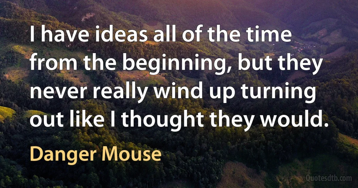 I have ideas all of the time from the beginning, but they never really wind up turning out like I thought they would. (Danger Mouse)