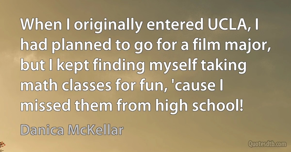 When I originally entered UCLA, I had planned to go for a film major, but I kept finding myself taking math classes for fun, 'cause I missed them from high school! (Danica McKellar)