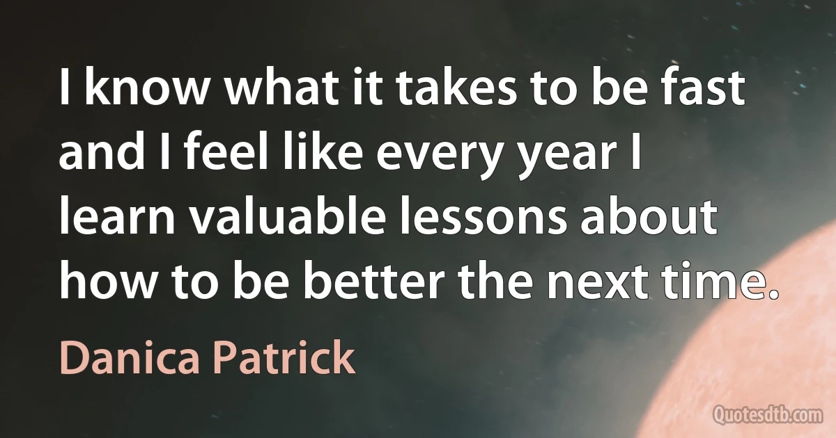 I know what it takes to be fast and I feel like every year I learn valuable lessons about how to be better the next time. (Danica Patrick)