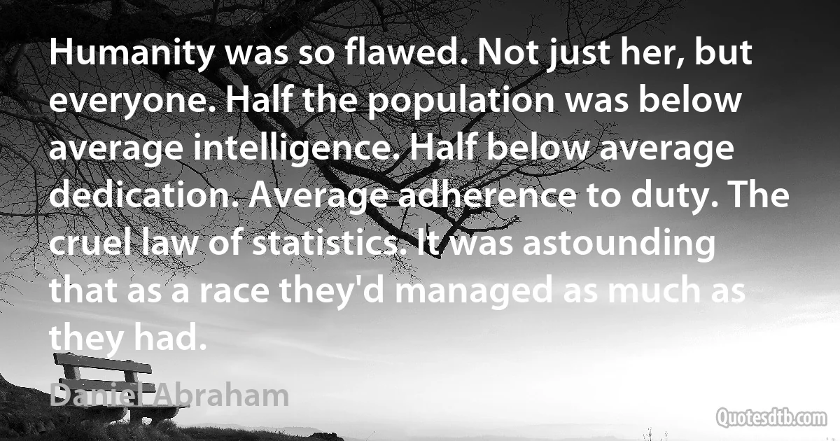 Humanity was so flawed. Not just her, but everyone. Half the population was below average intelligence. Half below average dedication. Average adherence to duty. The cruel law of statistics. It was astounding that as a race they'd managed as much as they had. (Daniel Abraham)