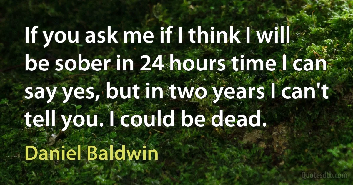 If you ask me if I think I will be sober in 24 hours time I can say yes, but in two years I can't tell you. I could be dead. (Daniel Baldwin)