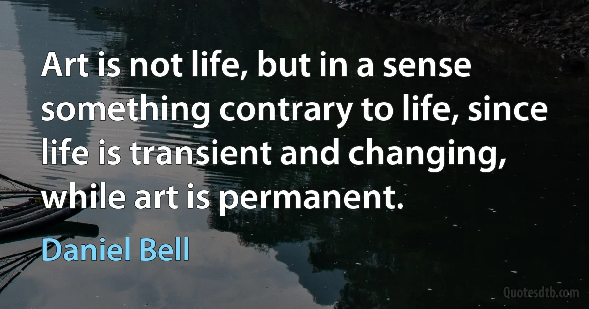 Art is not life, but in a sense something contrary to life, since life is transient and changing, while art is permanent. (Daniel Bell)