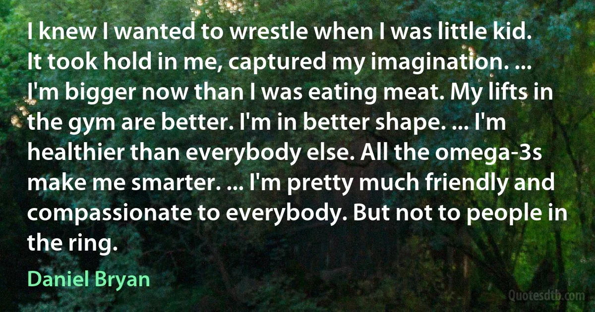 I knew I wanted to wrestle when I was little kid. It took hold in me, captured my imagination. ... I'm bigger now than I was eating meat. My lifts in the gym are better. I'm in better shape. ... I'm healthier than everybody else. All the omega-3s make me smarter. ... I'm pretty much friendly and compassionate to everybody. But not to people in the ring. (Daniel Bryan)