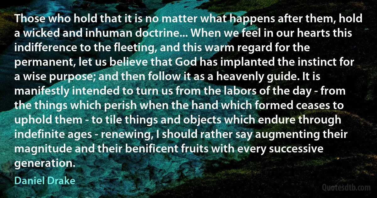 Those who hold that it is no matter what happens after them, hold a wicked and inhuman doctrine... When we feel in our hearts this indifference to the fleeting, and this warm regard for the permanent, let us believe that God has implanted the instinct for a wise purpose; and then follow it as a heavenly guide. It is manifestly intended to turn us from the labors of the day - from the things which perish when the hand which formed ceases to uphold them - to tile things and objects which endure through indefinite ages - renewing, I should rather say augmenting their magnitude and their benificent fruits with every successive generation. (Daniel Drake)