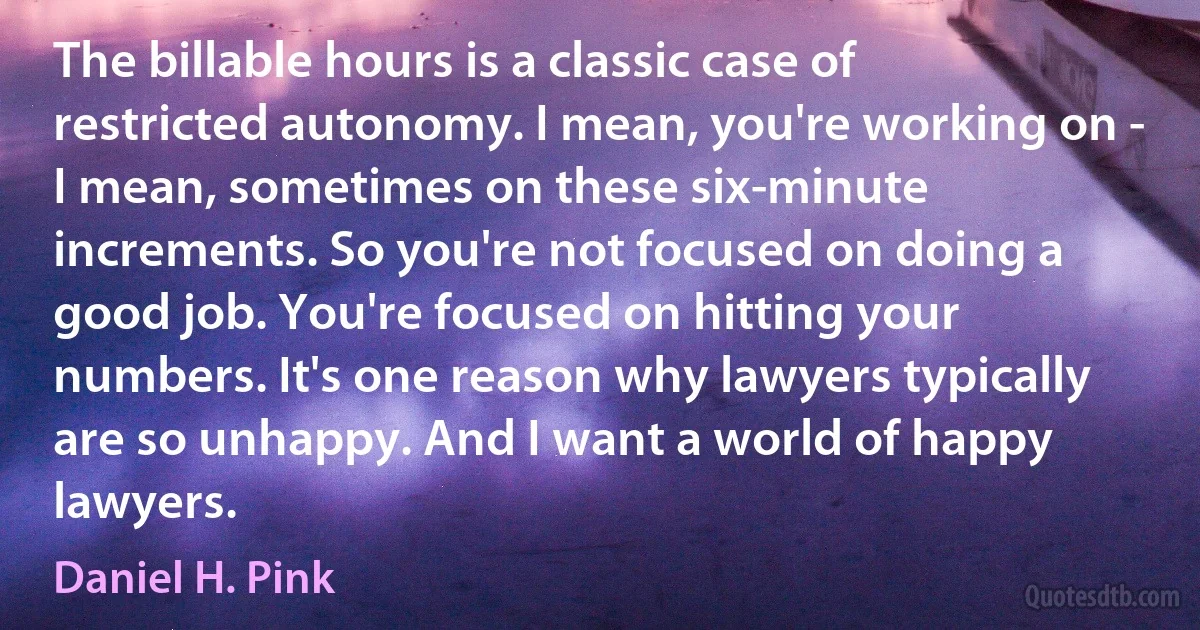 The billable hours is a classic case of restricted autonomy. I mean, you're working on - I mean, sometimes on these six-minute increments. So you're not focused on doing a good job. You're focused on hitting your numbers. It's one reason why lawyers typically are so unhappy. And I want a world of happy lawyers. (Daniel H. Pink)