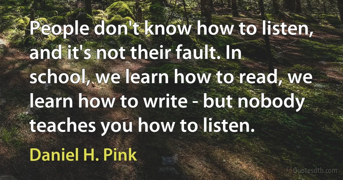 People don't know how to listen, and it's not their fault. In school, we learn how to read, we learn how to write - but nobody teaches you how to listen. (Daniel H. Pink)