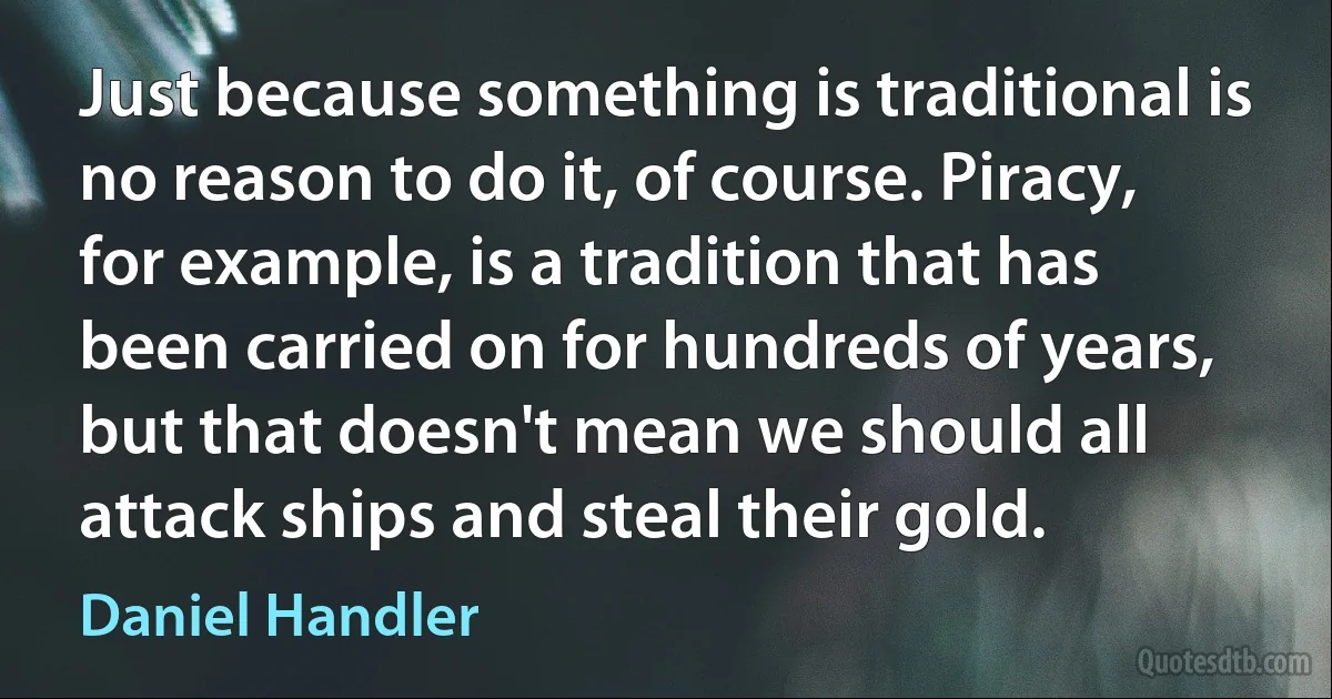 Just because something is traditional is no reason to do it, of course. Piracy, for example, is a tradition that has been carried on for hundreds of years, but that doesn't mean we should all attack ships and steal their gold. (Daniel Handler)