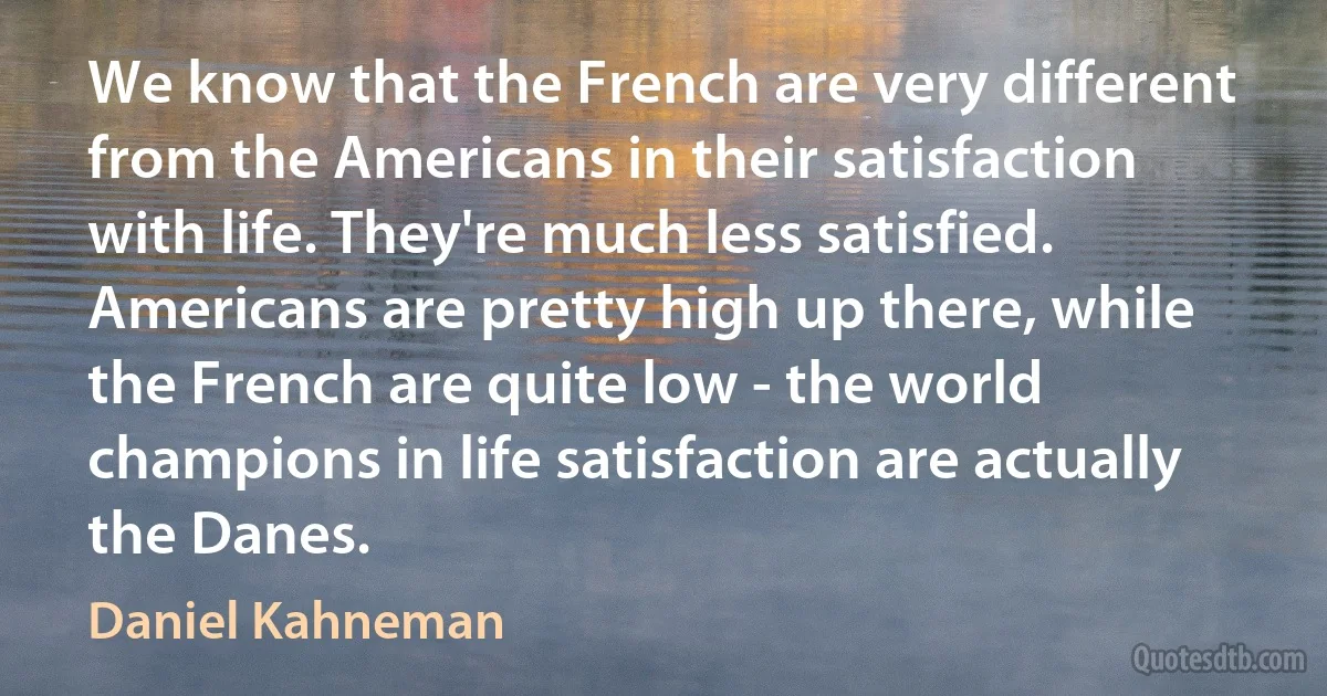 We know that the French are very different from the Americans in their satisfaction with life. They're much less satisfied. Americans are pretty high up there, while the French are quite low - the world champions in life satisfaction are actually the Danes. (Daniel Kahneman)