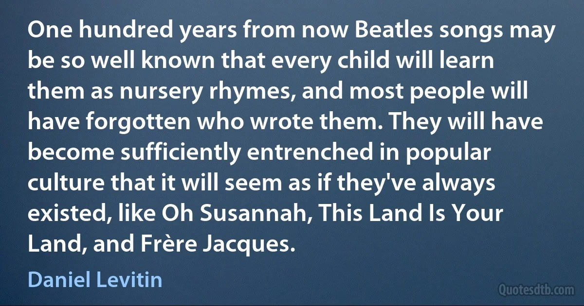 One hundred years from now Beatles songs may be so well known that every child will learn them as nursery rhymes, and most people will have forgotten who wrote them. They will have become sufficiently entrenched in popular culture that it will seem as if they've always existed, like Oh Susannah, This Land Is Your Land, and Frère Jacques. (Daniel Levitin)