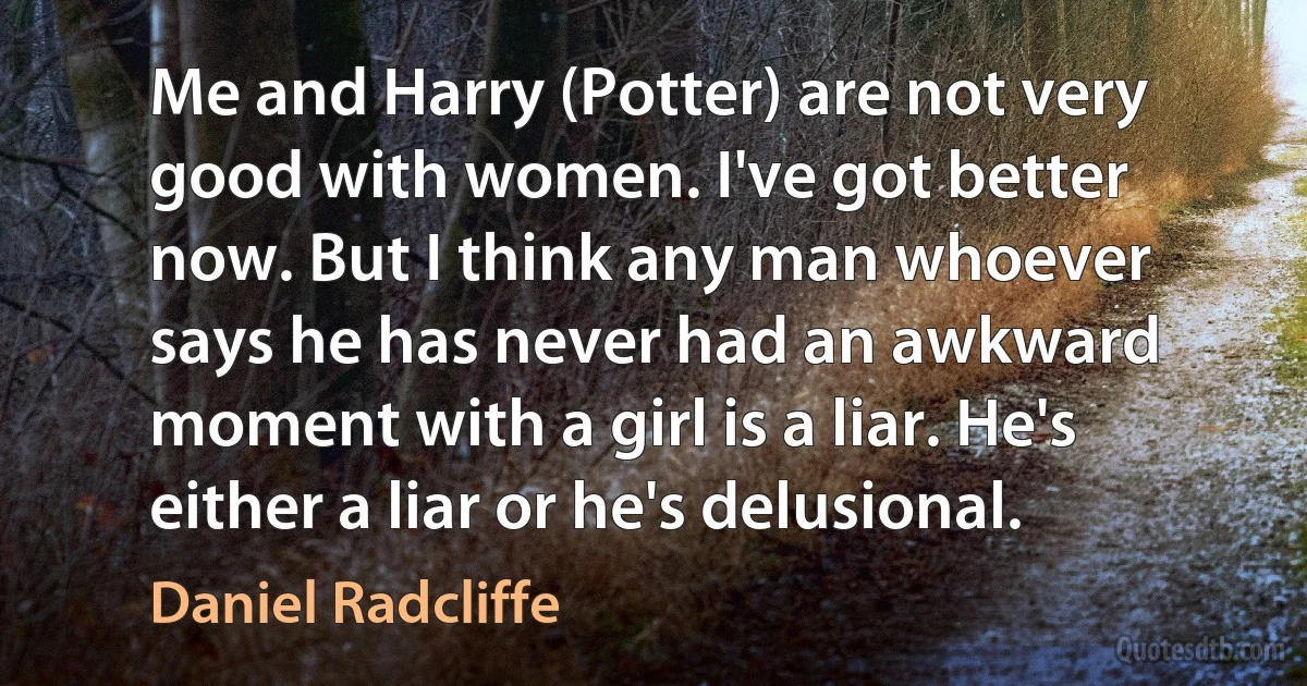 Me and Harry (Potter) are not very good with women. I've got better now. But I think any man whoever says he has never had an awkward moment with a girl is a liar. He's either a liar or he's delusional. (Daniel Radcliffe)