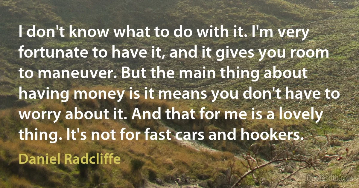 I don't know what to do with it. I'm very fortunate to have it, and it gives you room to maneuver. But the main thing about having money is it means you don't have to worry about it. And that for me is a lovely thing. It's not for fast cars and hookers. (Daniel Radcliffe)