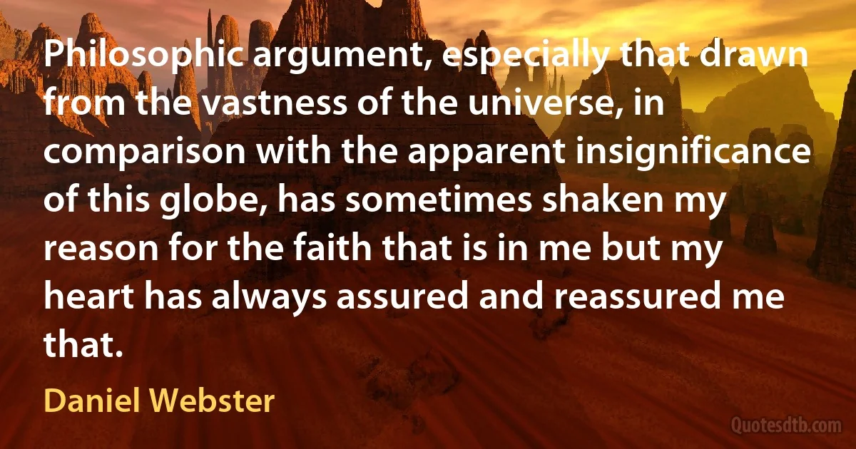 Philosophic argument, especially that drawn from the vastness of the universe, in comparison with the apparent insignificance of this globe, has sometimes shaken my reason for the faith that is in me but my heart has always assured and reassured me that. (Daniel Webster)