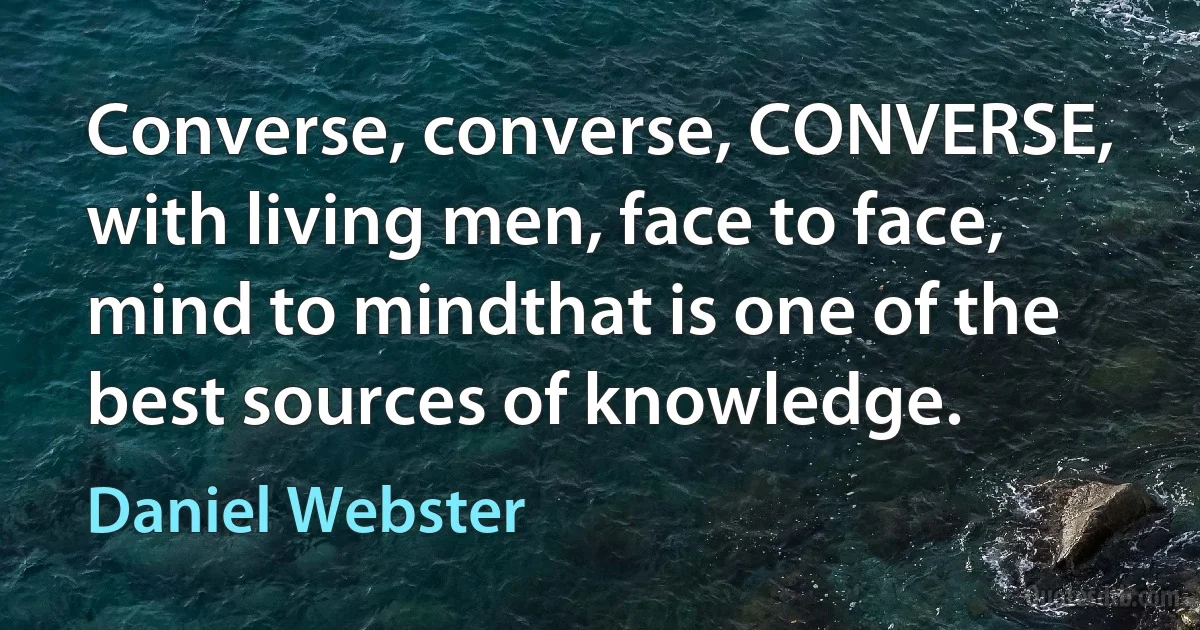 Converse, converse, CONVERSE, with living men, face to face, mind to mindthat is one of the best sources of knowledge. (Daniel Webster)