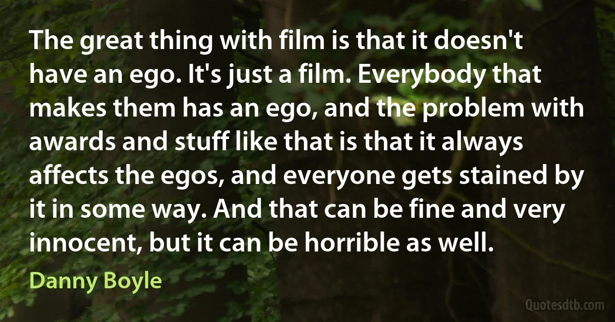 The great thing with film is that it doesn't have an ego. It's just a film. Everybody that makes them has an ego, and the problem with awards and stuff like that is that it always affects the egos, and everyone gets stained by it in some way. And that can be fine and very innocent, but it can be horrible as well. (Danny Boyle)