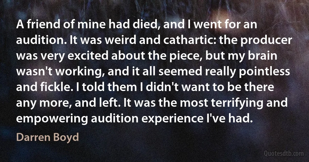 A friend of mine had died, and I went for an audition. It was weird and cathartic: the producer was very excited about the piece, but my brain wasn't working, and it all seemed really pointless and fickle. I told them I didn't want to be there any more, and left. It was the most terrifying and empowering audition experience I've had. (Darren Boyd)