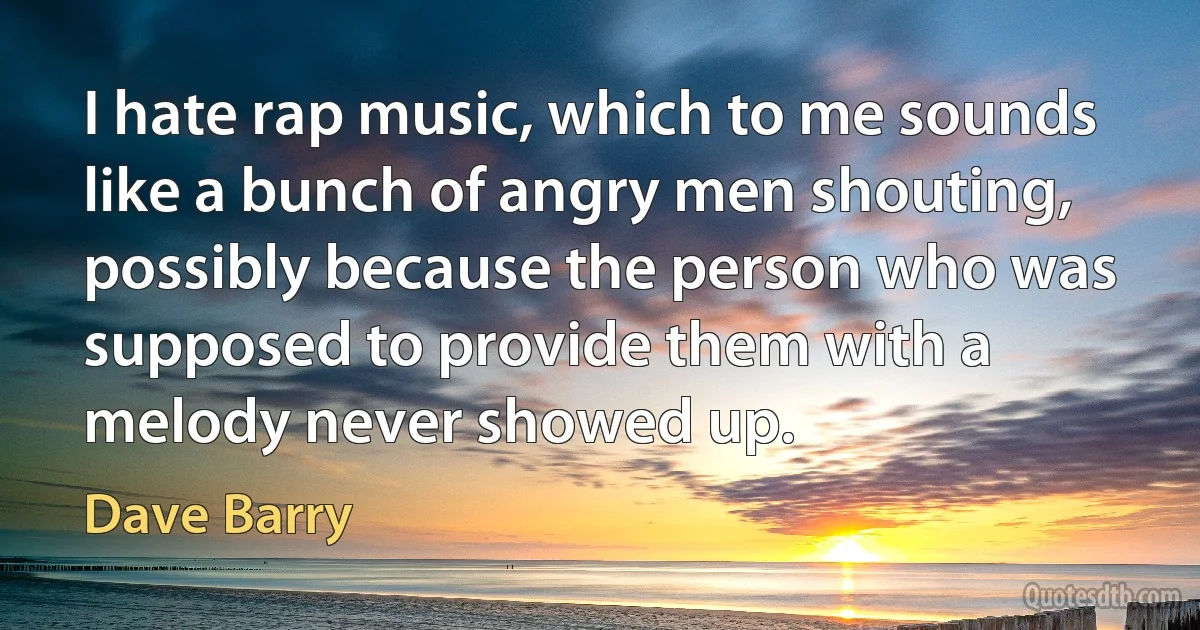 I hate rap music, which to me sounds like a bunch of angry men shouting, possibly because the person who was supposed to provide them with a melody never showed up. (Dave Barry)