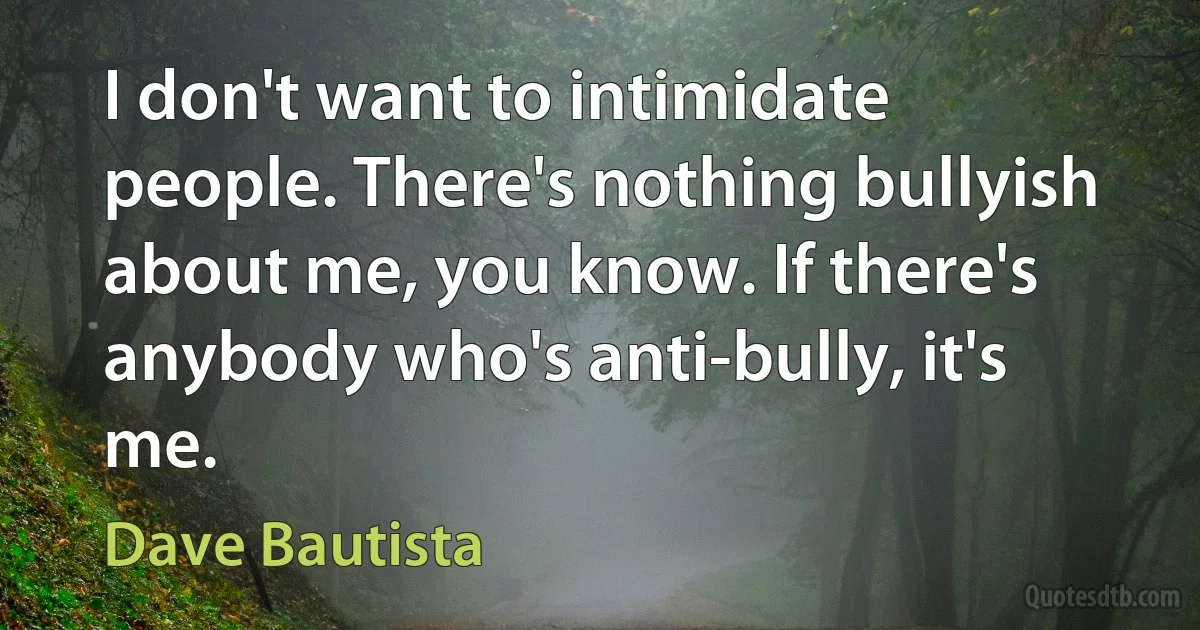 I don't want to intimidate people. There's nothing bullyish about me, you know. If there's anybody who's anti-bully, it's me. (Dave Bautista)