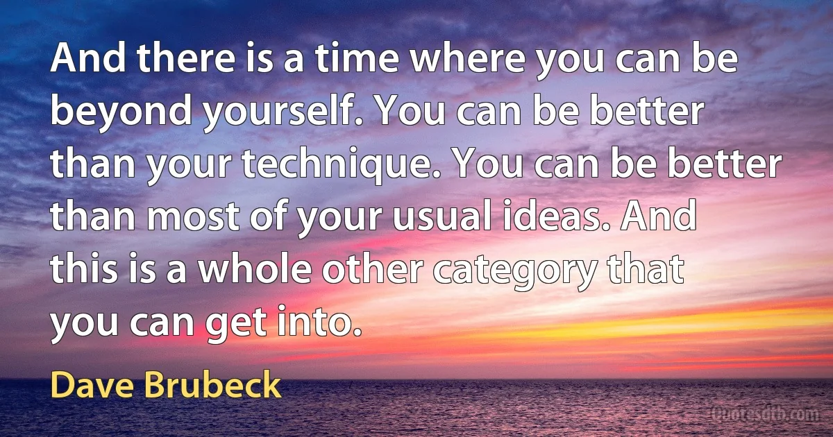 And there is a time where you can be beyond yourself. You can be better than your technique. You can be better than most of your usual ideas. And this is a whole other category that you can get into. (Dave Brubeck)