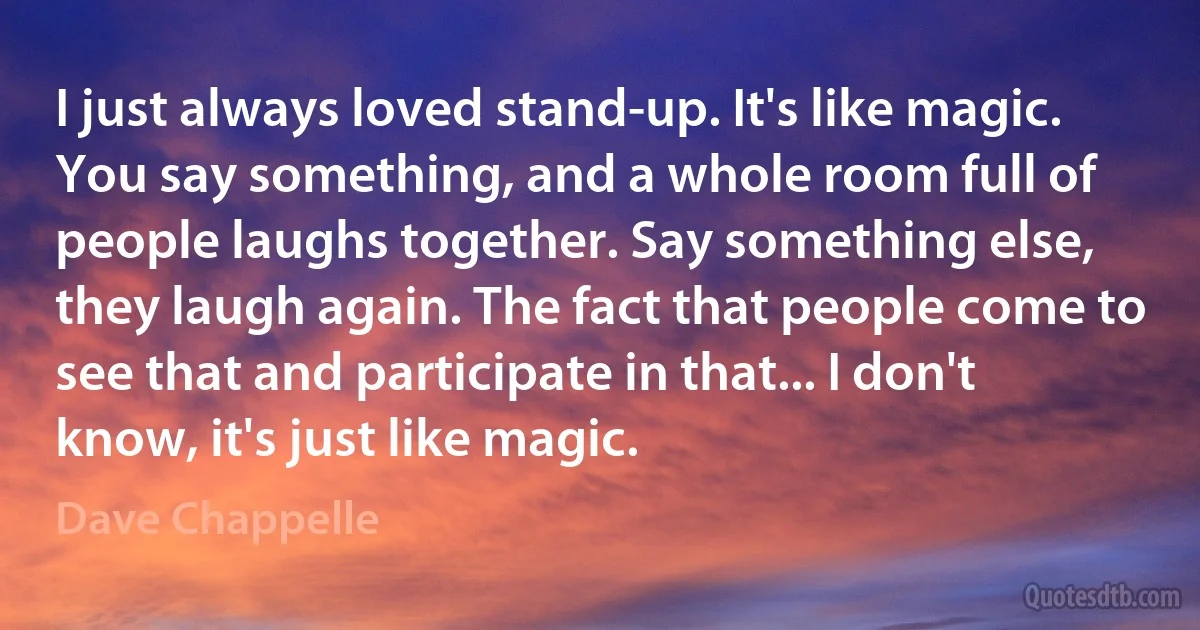 I just always loved stand-up. It's like magic. You say something, and a whole room full of people laughs together. Say something else, they laugh again. The fact that people come to see that and participate in that... I don't know, it's just like magic. (Dave Chappelle)