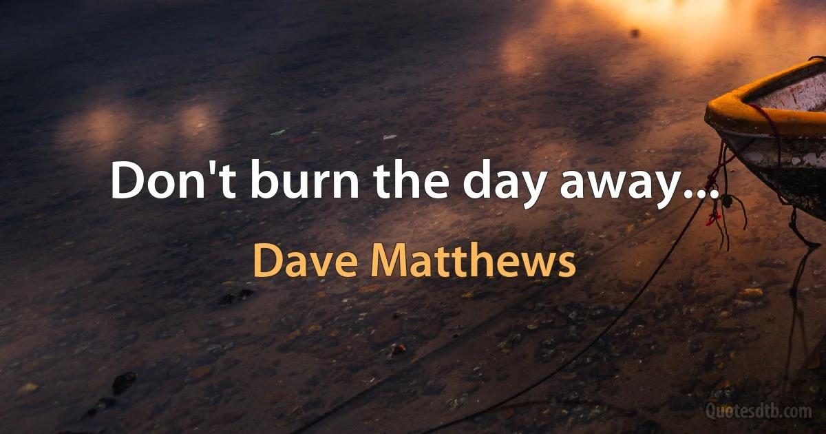 Don't burn the day away... (Dave Matthews)