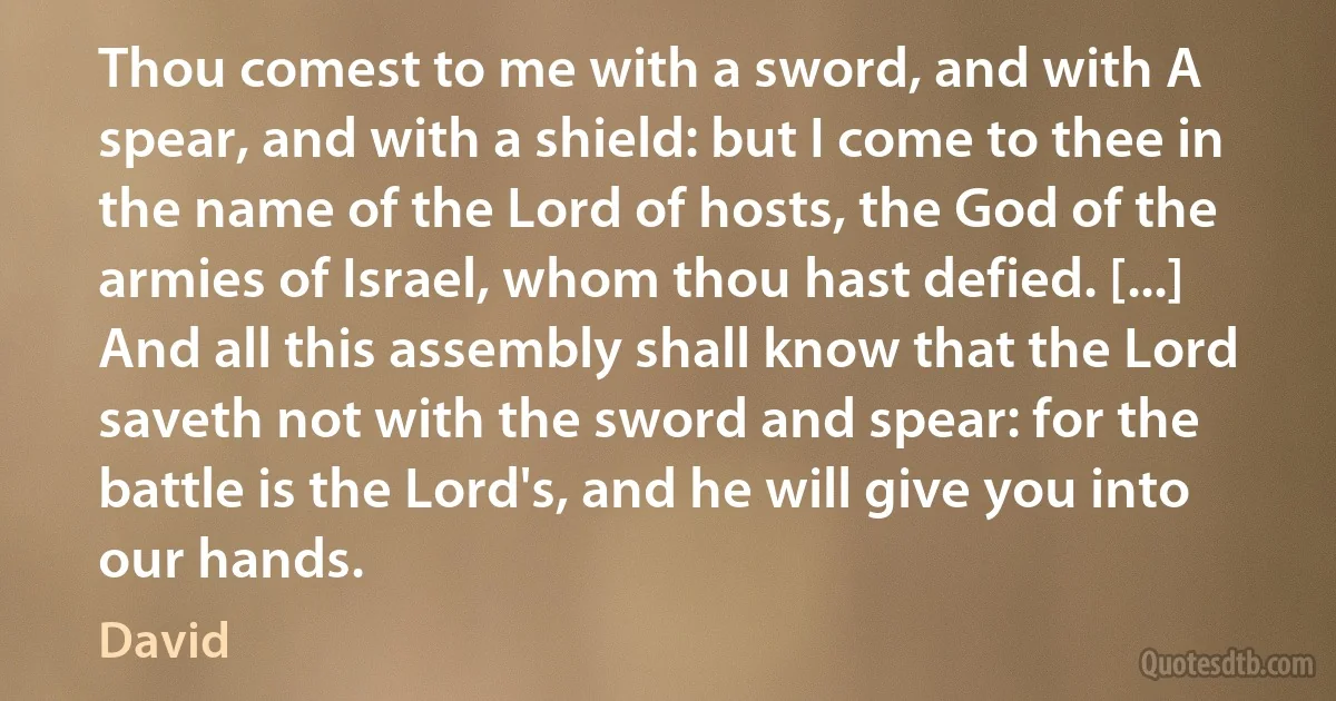 Thou comest to me with a sword, and with A spear, and with a shield: but I come to thee in the name of the Lord of hosts, the God of the armies of Israel, whom thou hast defied. [...] And all this assembly shall know that the Lord saveth not with the sword and spear: for the battle is the Lord's, and he will give you into our hands. (David)