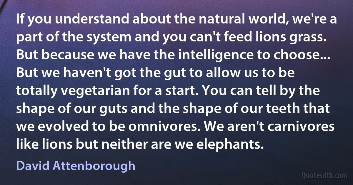 If you understand about the natural world, we're a part of the system and you can't feed lions grass. But because we have the intelligence to choose... But we haven't got the gut to allow us to be totally vegetarian for a start. You can tell by the shape of our guts and the shape of our teeth that we evolved to be omnivores. We aren't carnivores like lions but neither are we elephants. (David Attenborough)